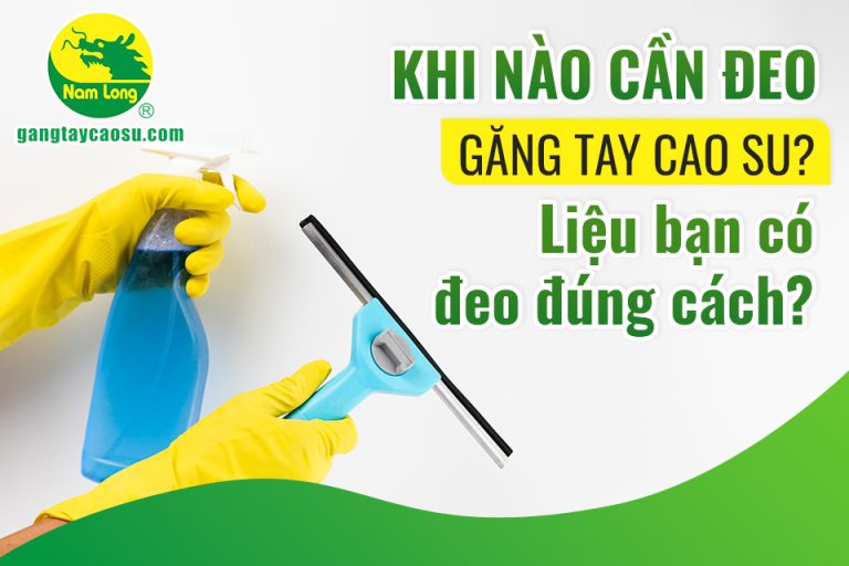 Khi nào cần đeo găng tay cao su? Liệu bạn có đeo đúng cách?