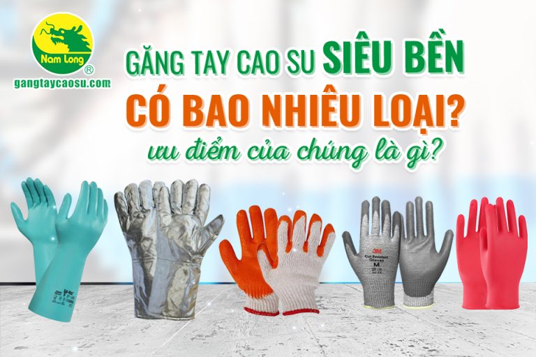 Găng tay cao su siêu bền có bao nhiêu loại? Ưu điểm của chúng là gì?
