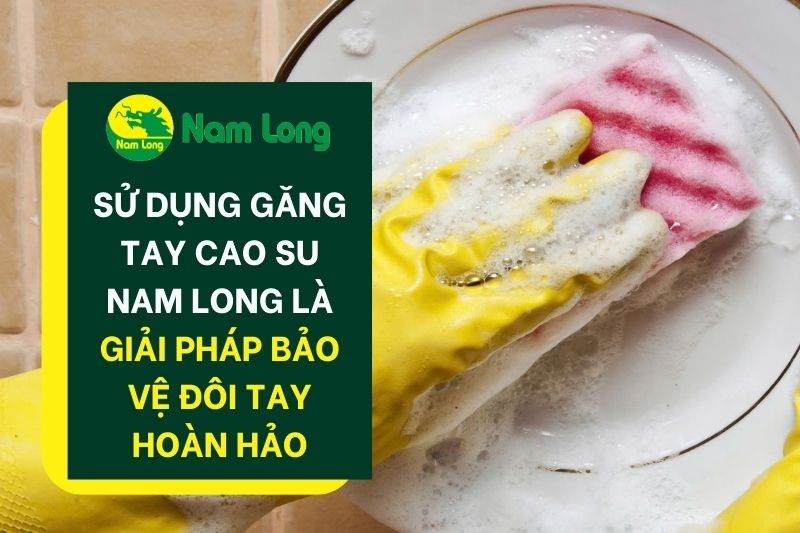 Sử dụng găng tay cao su Nam Long là giải pháp bảo vệ đôi tay hoàn hảo